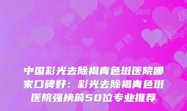中国彩光去除褐青色斑医院哪家口碑好：彩光去除褐青色斑医院强榜前50位专业推荐