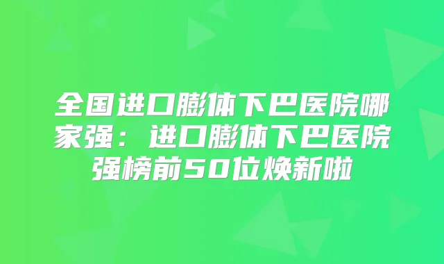 全国进口膨体下巴医院哪家强:进口膨体下巴医院强榜前50位焕新啦