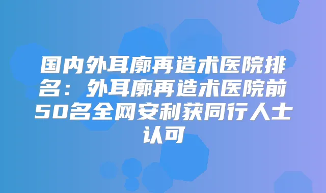 国内外耳廓再造术医院排名：外耳廓再造术医院前50名全网安利获同行人士认可