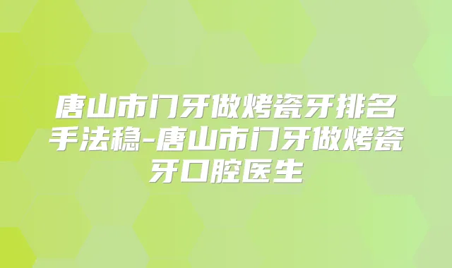 唐山市门牙做烤瓷牙排名手法稳-唐山市门牙做烤瓷牙口腔医生