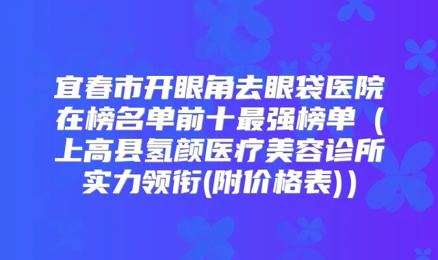 宜春市开眼角去眼袋医院在榜名单前十强榜单(上高县氢颜医疗美容诊所实力领衔(附价格表))