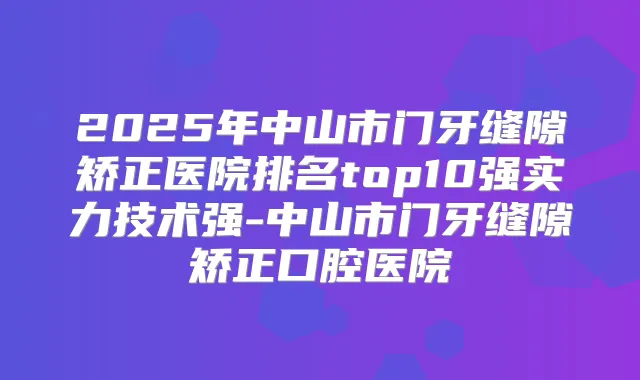2025年中山市门牙缝隙矫正医院排名top10强实力技术强-中山市门牙缝隙矫正口腔医院