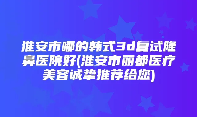 淮安市哪的韩式3d复试隆鼻医院好(淮安市丽都医疗美容诚挚推荐给您)