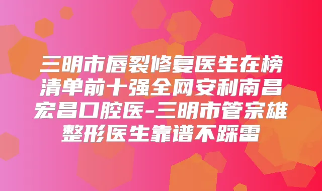 三明市唇裂修复医生在榜清单前十强全网安利南昌宏昌口腔医-三明市管宗雄整形医生靠谱不踩雷