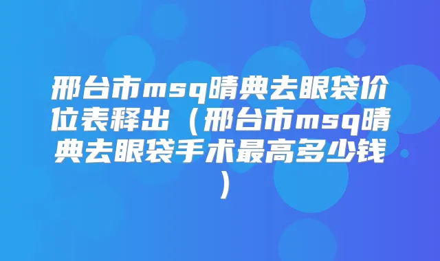 邢台市msq晴典去眼袋价位表释出(邢台市msq晴典去眼袋手术高多少钱)