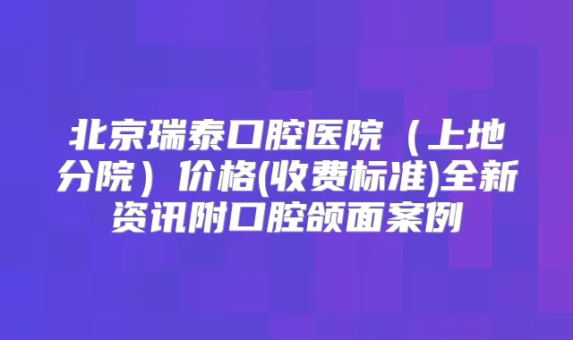 北京瑞泰口腔医院（上地分院）价格(收费标准)全新资讯附口腔颌面案例