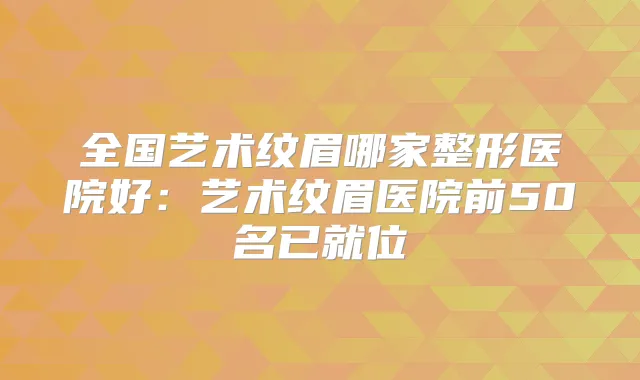 全国艺术纹眉哪家整形医院好：艺术纹眉医院前50名已就位