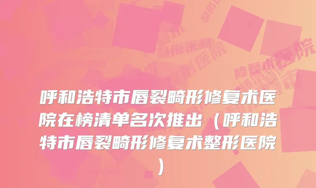 呼和浩特市唇裂畸形修复术医院在榜清单名次推出(呼和浩特市唇裂畸形修复术整形医院)