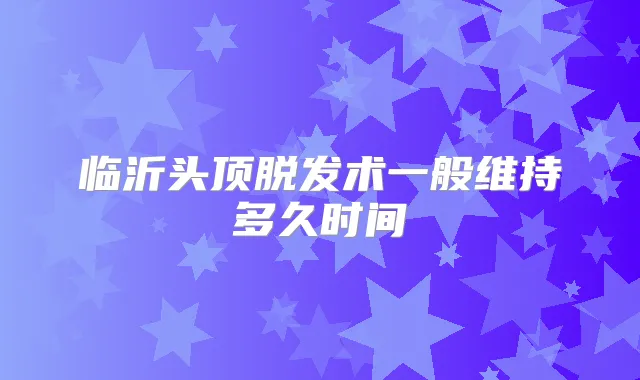 临沂头顶脱发术一般维持多久时间