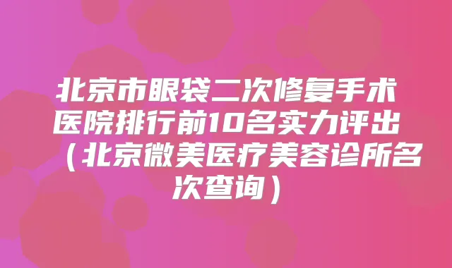北京市眼袋二次修复手术医院排行前10名实力评出(北京微美医疗美容诊所名次查询)