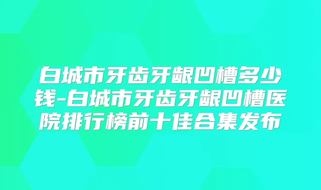 白城市牙齿牙龈凹槽多少钱-白城市牙齿牙龈凹槽医院排行榜前十佳合集发布