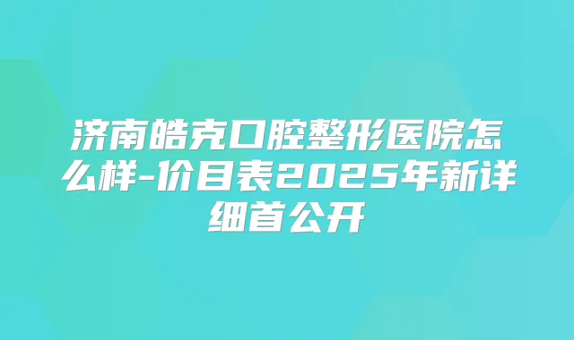 济南皓克口腔整形医院怎么样-价目表2025年新详细首公开