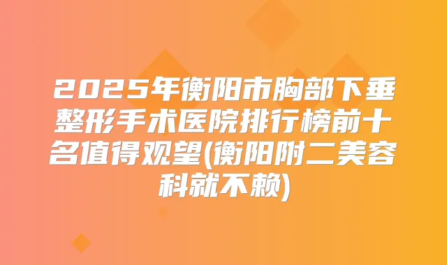2025年衡阳市胸部下垂整形手术医院排行榜前十名值得观望(衡阳附二美容科就不赖)
