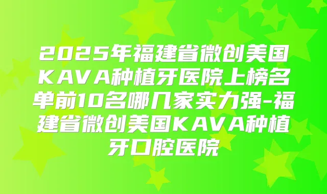 2025年福建省微创美国KAVA种植牙医院上榜名单前10名哪几家实力强-福建省微创美国KAVA种植牙口腔医院