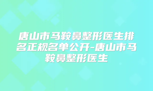 唐山市马鞍鼻整形医生排名正规名单公开-唐山市马鞍鼻整形医生