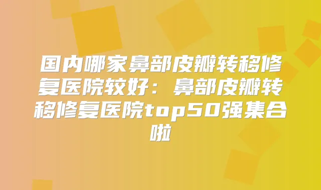 国内哪家鼻部皮瓣转移修复医院较好:鼻部皮瓣转移修复医院top50强集合啦