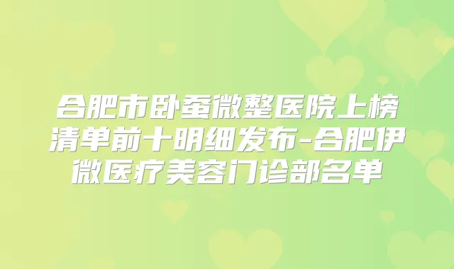 合肥市卧蚕微整医院上榜清单前十明细发布-合肥伊微医疗美容门诊部名单