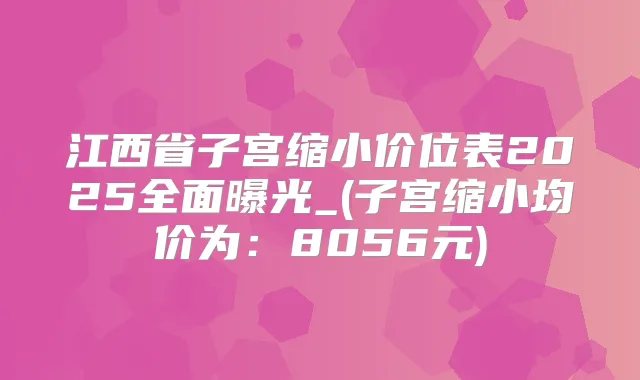 江西省子宫缩小价位表2025全面曝光_(子宫缩小均价为:8056元)