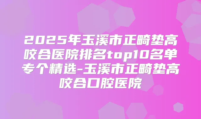 2025年玉溪市正畸垫高咬合医院排名top10名单专个精选-玉溪市正畸垫高咬合口腔医院