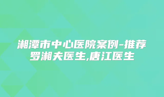 湘潭市中心医院案例-推荐罗湘夫医生,唐江医生