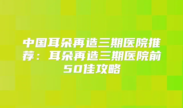 中国耳朵再造三期医院推荐:耳朵再造三期医院前50佳攻略