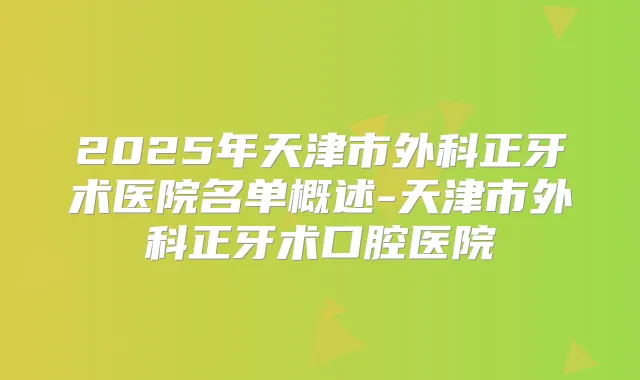 2025年天津市外科正牙术医院名单概述-天津市外科正牙术口腔医院