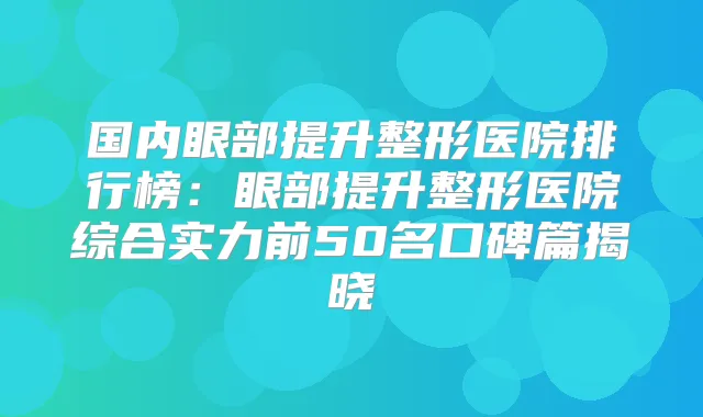 国内眼部提升整形医院排行榜：眼部提升整形医院综合实力前50名口碑篇揭晓