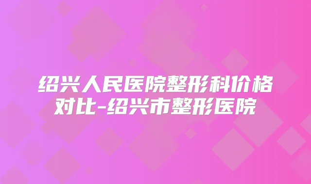 绍兴人民医院整形科价格对比-绍兴市整形医院