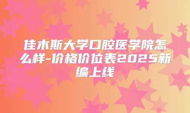 佳木斯大学口腔医学院怎么样-价格价位表2025新编上线