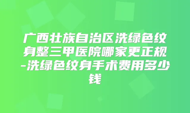广西壮族自治区洗绿色纹身整三甲医院哪家更正规-洗绿色纹身手术费用多少钱
