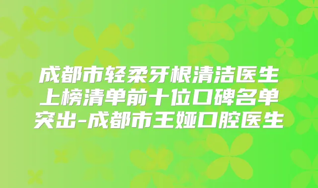 成都市轻柔牙根清洁医生上榜清单前十位口碑名单突出-成都市王娅口腔医生