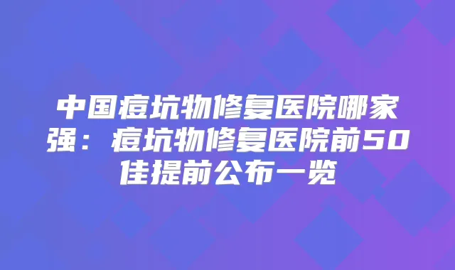中国痘坑物修复医院哪家强：痘坑物修复医院前50佳提前公布一览