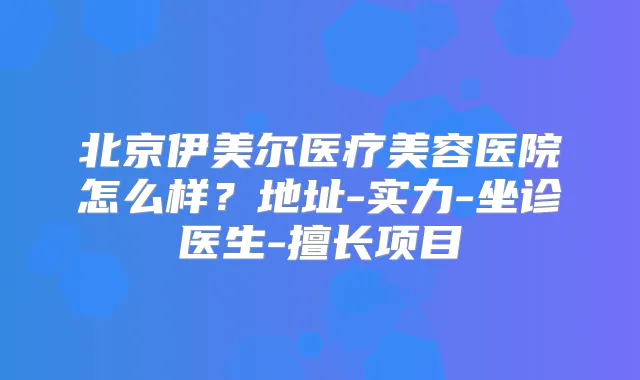北京伊美尔医疗美容医院怎么样?地址-实力-坐诊医生-擅长项目
