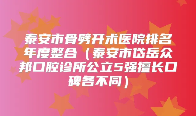 泰安市骨劈开术医院排名年度整合（泰安市岱岳众邦口腔诊所公立5强擅长口碑各不同）
