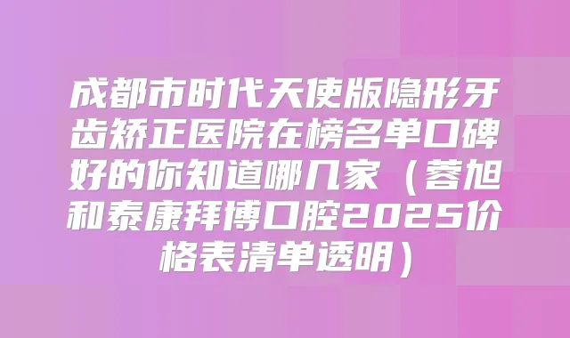 成都市时代天使版隐形牙齿矫正医院在榜名单口碑好的你知道哪几家(蓉旭和泰康拜博口腔2025价格表清单透明)