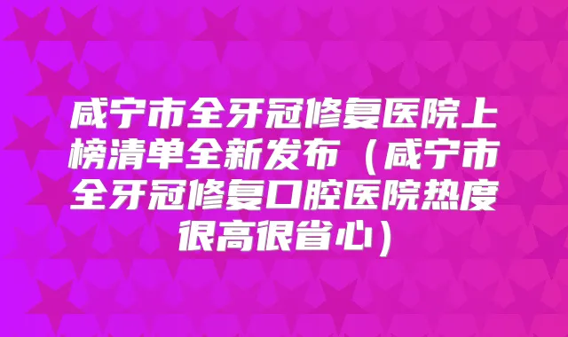 咸宁市全牙冠修复医院上榜清单全新发布（咸宁市全牙冠修复口腔医院热度很高很省心）