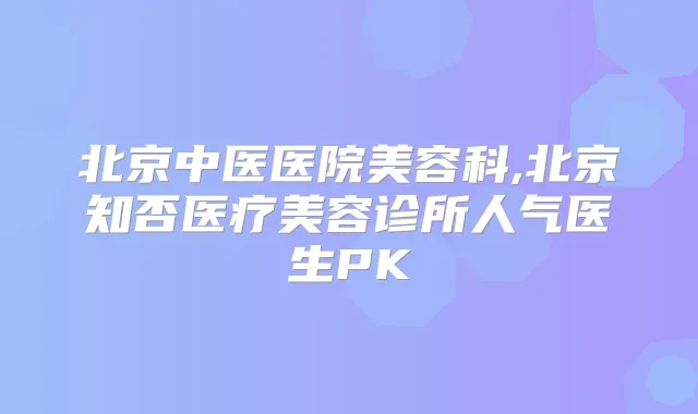 北京中医医院美容科,北京知否医疗美容诊所人气医生PK