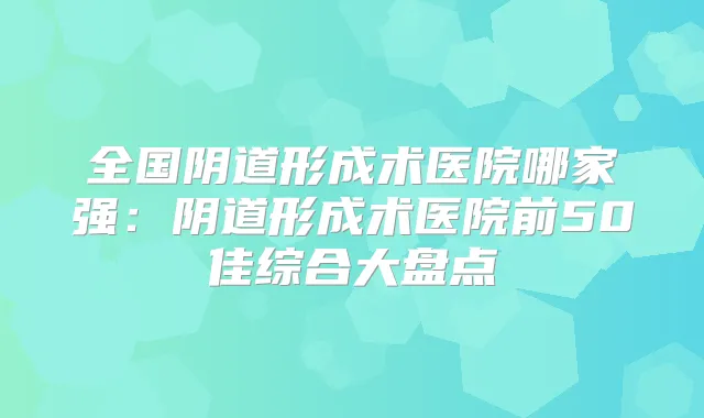 全国阴道形成术医院哪家强:阴道形成术医院前50佳综合大盘点