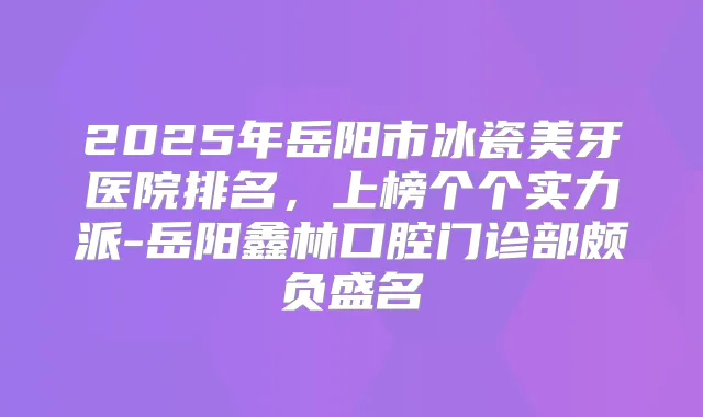 2025年岳阳市冰瓷美牙医院排名,上榜个个实力派-岳阳鑫林口腔门诊部颇负盛名