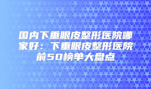 国内下垂眼皮整形医院哪家好:下垂眼皮整形医院前50榜单大盘点