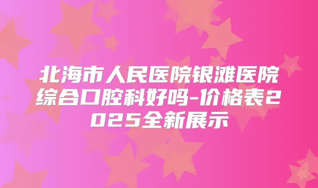 北海市人民医院银滩医院综合口腔科好吗-价格表2025全新展示