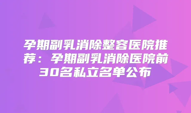 孕期副乳消除整容医院推荐:孕期副乳消除医院前30名私立名单公布