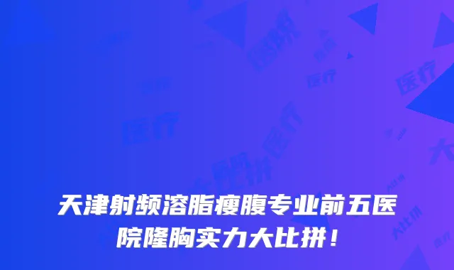 天津射频溶脂瘦腹专业前五医院隆胸实力大比拼！