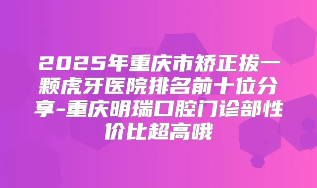 2025年重庆市矫正拔一颗虎牙医院排名前十位分享-重庆明瑞口腔门诊部性价比超高哦