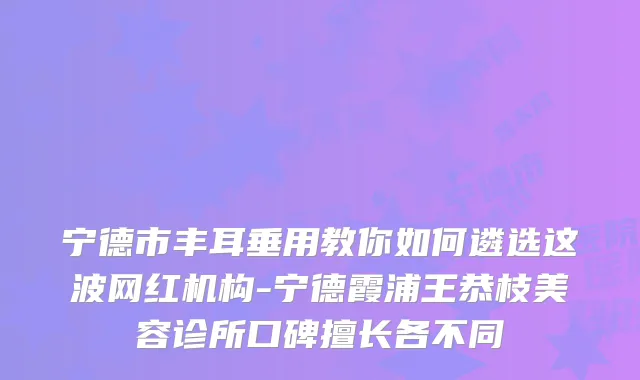 宁德市丰耳垂用教你如何遴选这波网红机构-宁德霞浦王恭枝美容诊所口碑擅长各不同