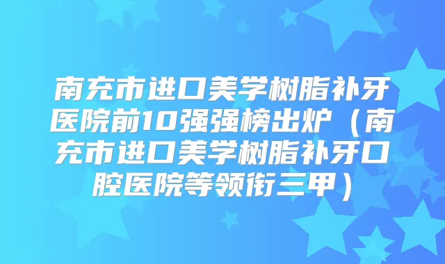 南充市进口美学树脂补牙医院前10强强榜出炉(南充市进口美学树脂补牙口腔医院等领衔三甲)