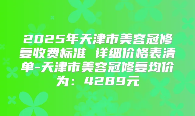 2025年天津市美容冠修复收费标准 详细价格表清单-天津市美容冠修复均价为：4289元