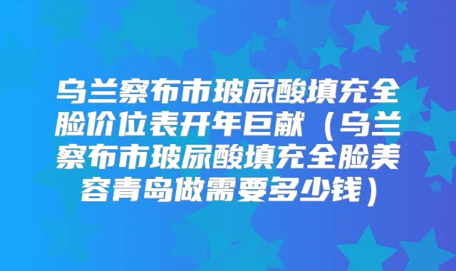 乌兰察布市玻尿酸填充全脸价位表开年巨献（乌兰察布市玻尿酸填充全脸美容青岛做需要多少钱）