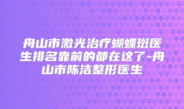 舟山市激光蝴蝶斑医生排名靠前的都在这了-舟山市陈洁整形医生