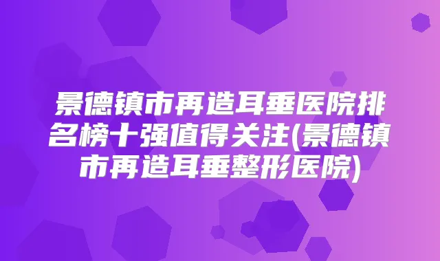 景德镇市再造耳垂医院排名榜十强值得关注(景德镇市再造耳垂整形医院)